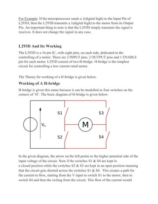 For Example: If the microprocessor sends a 1(digital high) to the Input Pin of
L293D, then the L293D transmits a 1(digital high) to the motor from its Output
Pin. An important thing to note is that the L293D simply transmits the signal it
receives. It does not change the signal in any case.
L293D And Its Working
The L293D is a 16 pin IC, with eight pins, on each side, dedicated to the
controlling of a motor. There are 2 INPUT pins, 2 OUTPUT pins and 1 ENABLE
pin for each motor. L293D consist of two H-bridge. H-bridge is the simplest
circuit for controlling a low current rated motor.
The Theory for working of a H-bridge is given below.
Working of A H-bridge
H-bridge is given this name because it can be modelled as four switches on the
corners of ‘H’. The basic diagram of H-bridge is given below:
In the given diagram, the arrow on the left points to the higher potential side of the
input voltage of the circuit. Now if the switches S1 & S4 are kept in
a closed position while the switches S2 & S3 are kept in an open position meaning
that the circuit gets shorted across the switches S1 & S4. This creates a path for
the current to flow, starting from the V input to switch S1 to the motor, then to
switch S4 and then the exiting from the circuit. This flow of the current would
 