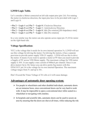 L293D Logic Table.
Let’s consider a Motor connected on left side output pins (pin 3,6). For rotating
the motor in clockwise direction, the input pins have to be provided with Logic 1
and Logic 0.
• Pin 2 = Logic 1 and Pin 7 = Logic 0 | Clockwise Direction
• Pin 2 = Logic 0 and Pin 7 = Logic 1 | Anticlockwise Direction
• Pin 2 = Logic 0 and Pin 7 = Logic 0 | Idle [No rotation] [Hi-Impedance state]
• Pin 2 = Logic 1 and Pin 7 = Logic 1 | Idle [No rotation]
In a very similar way the motor can also operate across input pin 15,10 for motor
on the right-hand side.
Voltage Specification:
VCC is the voltage that it needs for its own internal operation 5v; L293D will not
use this voltage for driving the motor. For driving the motors, it has a separate
provision to provide motor supply VSS (V supply). L293d will use this to drive
the motor. It means if you want to operate a motor at 9V then you need to provide
a Supply of 9V across VSS Motor supply. The maximum voltage for VSS motor
supply is 36V. It can supply a max current of 600mA per channel. Since it can
drive motors Up to 36v hence you can drive pretty big motors with this
l293d.VCC pin 16 is the voltage for its own internal Operation. The maximum
voltage ranges from 5v and up to 36v.
Don’t Exceed the Vmax Voltage of 36 volts or it will cause damage.
Advantages of automatic door opening system:
 For people in wheelchairs and other disabled individuals, automatic doors
are an immense boon, since conventional doors can be very hard to work
with. It may be impossible to open a conventional door while seated in a
wheelchair or navigating with crutches.
 In hospitals and scientific labs, automatic doors can be used to secure an
area by ensuring that the doors are shut at all times, while reducing the risk
 