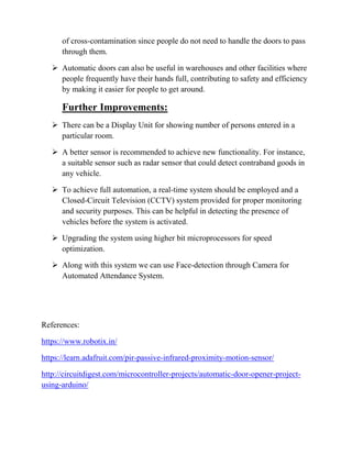 of cross-contamination since people do not need to handle the doors to pass
through them.
 Automatic doors can also be useful in warehouses and other facilities where
people frequently have their hands full, contributing to safety and efficiency
by making it easier for people to get around.
Further Improvements:
 There can be a Display Unit for showing number of persons entered in a
particular room.
 A better sensor is recommended to achieve new functionality. For instance,
a suitable sensor such as radar sensor that could detect contraband goods in
any vehicle.
 To achieve full automation, a real-time system should be employed and a
Closed-Circuit Television (CCTV) system provided for proper monitoring
and security purposes. This can be helpful in detecting the presence of
vehicles before the system is activated.
 Upgrading the system using higher bit microprocessors for speed
optimization.
 Along with this system we can use Face-detection through Camera for
Automated Attendance System.
References:
https://www.robotix.in/
https://learn.adafruit.com/pir-passive-infrared-proximity-motion-sensor/
http://circuitdigest.com/microcontroller-projects/automatic-door-opener-project-
using-arduino/
 