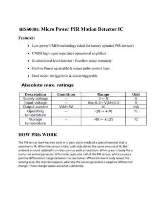 BISS0001: Micro Power PIR Motion Detector IC
Features:
 Low power CMOS technology (ideal for battery operated PIR devices)
 CMOS high input impedance operational amplifiers
 Bi-directional level detector / Excellent noise immunity
 Built-in Power up disable & output pulse control logic
 Dual mode: retriggerable & non-retriggerable
HOW PIRs WORK
The PIR sensor itself has two slots in it, each slot is made of a special material that is
sensitive to IR. When the sensor is idle, both slots detect the same amount of IR, the
ambient amount radiated from the room or walls or outdoors. When a warm body like a
human or animal passes by, it first intercepts one half of the PIR sensor, which causes a
positive differential change between the two halves. When the warm body leaves the
sensing area, the reverse happens, whereby the sensor generates a negative differential
change. These change pulses are what is detected.
 