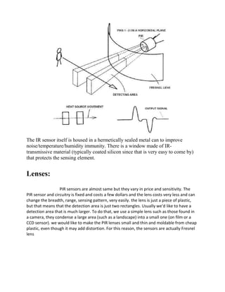 The IR sensor itself is housed in a hermetically sealed metal can to improve
noise/temperature/humidity immunity. There is a window made of IR-
transmissive material (typically coated silicon since that is very easy to come by)
that protects the sensing element.
Lenses:
PIR sensors are almost same but they vary in price and sensitivity. The
PIR sensor and circuitry is fixed and costs a few dollars and the lens costs very less and can
change the breadth, range, sensing pattern, very easily. the lens is just a piece of plastic,
but that means that the detection area is just two rectangles. Usually we'd like to have a
detection area that is much larger. To do that, we use a simple lens such as those found in
a camera, they condense a large area (such as a landscape) into a small one (on film or a
CCD sensor). we would like to make the PIR lenses small and thin and moldable from cheap
plastic, even though it may add distortion. For this reason, the sensors are actually Fresnel
lens
 