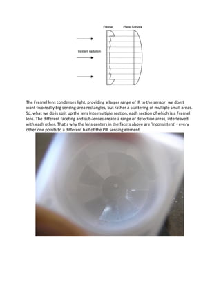 The Fresnel lens condenses light, providing a larger range of IR to the sensor. we don’t
want two really big sensing-area rectangles, but rather a scattering of multiple small areas.
So, what we do is split up the lens into multiple section, each section of which is a Fresnel
lens. The different faceting and sub-lenses create a range of detection areas, interleaved
with each other. That’s why the lens centers in the facets above are 'inconsistent' - every
other one points to a different half of the PIR sensing element.
 