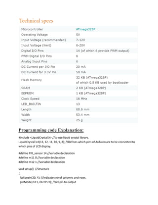 Programming code Explanation:
#include <LiquidCrystal.h> //to use liquid crystal library.
LiquidCrystal lcd(13, 12, 11, 10, 9, 8); //Defines which pins of Arduino are to be connected to
which pins of LCD display.
#define PIR_sensor 14 //variable declaration
#define m11 0 //variable declaration
#define m12 1 //variable declaration
void setup() //Structure
{
lcd.begin(20, 4); //Indicates no of columns and rows.
pinMode(m11, OUTPUT); //set pin to output
 