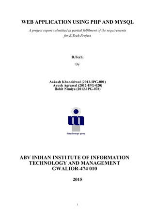 i
WEB APPLICATION USING PHP AND MYSQL
A project report submitted in partial fulfilment of the requirements
for B.Tech Project
B.Tech.
By
Aakash Khandelwal (2012-IPG-001)
Ayush Agrawal (2012-IPG-020)
Rohit Nimiya (2012-IPG-078)
ABV INDIAN INSTITUTE OF INFORMATION
TECHNOLOGY AND MANAGEMENT
GWALIOR-474 010
2015
 