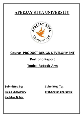 APEEJAY STYA UNIVERSITY
Course- PRODUCT DESIGN DEVELOPMENT
Portfolio Report
Topic:- Robotic Arm
Submitted by: Submitted To:
Pallab Chowdhury Prof.Chetan Bharadwaj
Kanishka Dubey
 