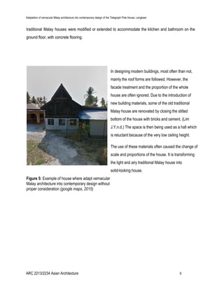 Adaptation of vernacular Malay architecture into contemporary design of the Telegraph Pole House, Langkawi
traditional Malay houses were modified or extended to accommodate the kitchen and bathroom on the
ground floor, with concrete flooring.
In designing modern buildings, most often than not,
mainly the roof forms are followed. However, the
facade treatment and the proportion of the whole
house are often ignored. Due to the introduction of
new building materials, some of the old traditional
Malay house are renovated by closing the stilted
bottom of the house with bricks and cement. (Lim
J.Y,n.d.) The space is then being used as a hall which
is reluctant because of the very low ceiling height.
The use of these materials often caused the change of
scale and proportions of the house. It is transforming
the light and airy traditional Malay house into
solid-looking house.
Figure 5:​ Example of house where adapt vernacular
Malay architecture into contemporary design without
proper consideration​ (google maps, 2015)
ARC 2213/2234 Asian Architecture 9
 