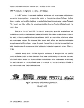 Adaptation of vernacular Malay architecture into contemporary design of the Telegraph Pole House, Langkawi
4.1.5 ​Vernacular design and contemporary design
In the 21​st
century, the vernacular traditional architecture and contemporary architecture are
augmenting to generate theory to describe the product as the collective notions of different ideology.
Modern transition was found from traditional vernacular Malay house into contemporary design. Telegraph
Pole House is one of the building that successfully adopt the elements of traditional Malay house in this
modern days.
Referring to Lim and Tan (1998), “the notion of contemporary vernacular” is defined as a “self
conscious commitment” to reveal a specific tradition’s distinctive responses to site and climate, and later to
give reality into inspired new forms through an artist’s eye which is very much related to the human values
and contemporary realities. The vernacular Malay houses, which defined and described the Malaysian
peninsula are derived from different context. As a result, the underlying principle that formulated the house
is laid based on culturally environmental, belief and ideology that scatter in Malaysian context. ( Elham h.,
2014 )
Traditional Malay house, the most significant architecture in Malaysia was said perfectly
constructed for the physical condition of Malaysia. Their proper spatial planning and orientation site have a
strong basis which is derived from and responsive to the environment. While in the new era, contemporary
concrete house seems as a more preferable home for the people, as it is more convenient and durable in
structure compared to the Traditional Malay house.
Figure 7:​ Evolution of vernacular Malay architecture.
(Carol W., 2016)
ARC 2213/2234 Asian Architecture 11
 