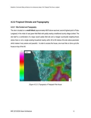 Adaptation of vernacular Malay architecture into contemporary design of the Telegraph Pole House, Langkawi
4.2.2 Tropical Climate and Topography
4.2.2.1 Site Context and Topography
The site is located on a ​small hillock (approximately 466 ft above sea level, second highest point in Pulau
Langkawi) in the midst of vast green field filled with paddy nearby a traditional country village context. The
site itself is a combination of a large vacant paddy field site and a meager countryside neighbourhood,
where there is not a single existing household nearby within 40 to 60 metres of its site radius parameter
which makes it very serene and peaceful. In order to access the house, one must hike or drive up to the
house on top of the hill.
(Figure 4.2.2.1) Topography of Telegraph Pole House
ARC 2213/2234 Asian Architecture 13
 