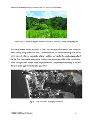 Adaptation of vernacular Malay architecture into contemporary design of the Telegraph Pole House, Langkawi
(Figure 4.2.2.2) Location of Telegraph Pole House situated on small hillock viewing across paddy field
The original proposal from the architect is to have a road zig-zagged all the way up to the hill and that
means clearing a large portion of at least 2.5 acre forested land. The architect also design such that the
path is steeper to ​retain as much as the original vegetation and maintain the existing topography of
the site​. Then there is a short walk up a layer of stairs and the house slowly unfolds itself at the peak of the
hillock. The layout of the house is simple, very much similar to a long house (rumah panjang) on stilts with
the rooms on the upper floor and an open ground floor.
(Figure 4.2.2.3) Site Context of Telegraph Pole House
ARC 2213/2234 Asian Architecture 14
 