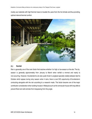 Adaptation of vernacular Malay architecture into contemporary design of the Telegraph Pole House, Langkawi
mostly use materials with high thermal mass to insulate the users from the hot climate and thus providing
optimal internal thermal comfort.
(ii.) Rainfall
Rain is generally one of the main factor that resolves whether it is high or low season on the site. The dry
season is generally approximately from January to March when rainfall is minimal and nearly to
non-occurring. However, thunderstorms are also quite trivial in Langkawi specially notably between April to
October which appear during rainy season when it rains, there is over 50% opportunity of thunderstorm
conducting alongside with the rain according to a research made. This factor became one of the major
contribution consideration when building houses in Malaysia such as the vernacular house with long stilts to
prevent flood and wild animals from trespassing from the jungle.
ARC 2213/2234 Asian Architecture 16
 
