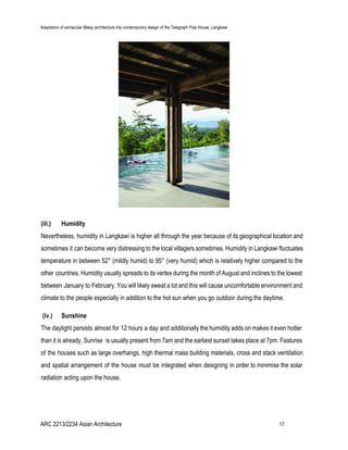 Adaptation of vernacular Malay architecture into contemporary design of the Telegraph Pole House, Langkawi
(iii.) Humidity
Nevertheless, humidity in Langkawi is higher all through the year because of its geographical location and
sometimes it can become very distressing to the local villagers sometimes. Humidity in Langkawi fluctuates
temperature in between 52° (mildly humid) to 95° (very humid) which is relatively higher compared to the
other countries. Humidity usually spreads to its vertex during the month of August and inclines to the lowest
between January to February. You will likely sweat a lot and this will cause uncomfortable environment and
climate to the people especially in addition to the hot sun when you go outdoor during the daytime.
​(iv.) Sunshine
The daylight persists almost for 12 hours a day and additionally the humidity adds on makes it even hotter
than it is already. Sunrise is usually present from 7am and the earliest sunset takes place at 7pm. Features
of the houses such as large overhangs, high thermal mass building materials, cross and stack ventilation
and spatial arrangement of the house must be integrated when designing in order to minimise the solar
radiation acting upon the house.
ARC 2213/2234 Asian Architecture 17
 