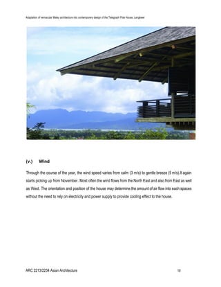 Adaptation of vernacular Malay architecture into contemporary design of the Telegraph Pole House, Langkawi
(v.) Wind
Through the course of the year, the wind speed varies from calm (3 m/s) to gentle breeze (5 m/s).It again
starts picking up from November. Most often the wind flows from the North East and also from East as well
as West. The orientation and position of the house may determine the amount of air flow into each spaces
without the need to rely on electricity and power supply to provide cooling effect to the house.
ARC 2213/2234 Asian Architecture 18
 