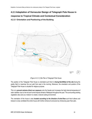 Adaptation of vernacular Malay architecture into contemporary design of the Telegraph Pole House, Langkawi
4.2.3 Adaptation of Vernacular Design of Telegraph Pole House in
response to Tropical Climate and Contextual Consideration
4.2.3.1 Orientation and Positioning of the Building
(Figure 4.2.3.1) Site Plan of Telegraph Pole House
The position of the Telegraph Pole House is orientated such that it is ​facing NorthWest of the site ​facing the
paddy field to maximise the sun path from east in the morning. Moreover, the orientation and position of the
Telegraph Pole House is situated for religious purpose.
This is to ​prevent extreme direct sun exposure onto the facade and increases the high internal temperature of
solar radiation due to the hot and humid tropical climate of Malaysia throughout the year. The surrounding existing
vegetation also acts as a medium to create a natural cooling environment.
The orientation of the house is also ​located according to the direction of wind flow such that it allows cool
breeze to cross ventilated the entire house with further enhance its structure by introducing open floor plan.
ARC 2213/2234 Asian Architecture 20
 