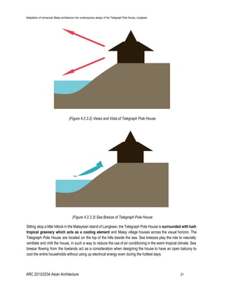 Adaptation of vernacular Malay architecture into contemporary design of the Telegraph Pole House, Langkawi
(Figure 4.2.3.2) Views and Vista of Telegraph Pole House
(Figure 4.2.3.3) Sea Breeze of Telegraph Pole House
Sitting atop a little hillock in the Malaysian island of Langkawi, the Telegraph Pole House is surrounded with lush
tropical greenery which acts as a cooling element ​and Malay village houses across the visual horizon. The
Telegraph Pole House are located on the top of the hills beside the sea. Sea breezes play the role to naturally
ventilate and chill the house, in such a way to reduce the use of air conditioning in the warm tropical climate. Sea
breeze flowing from the lowlands act as a consideration when designing the house to have an open balcony to
cool the entire households without using up electrical energy even during the hottest days.
ARC 2213/2234 Asian Architecture 21
 