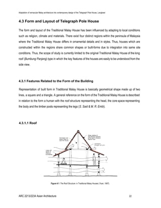 Adaptation of vernacular Malay architecture into contemporary design of the Telegraph Pole House, Langkawi
4.3 Form and Layout of Telegraph Pole House
The form and layout of the Traditional Malay House has been influenced by adapting to local conditions
such as religion, climate and materials. There exist four distinct regions within the peninsula of Malaysia
where the Traditional Malay House differs in ornamental details and in styles. Thus, houses which are
constructed within the regions share common shapes or built-forms due to integration into same site
conditions. Thus, the scope of study is currently limited to the original Traditional Malay House of the long
roof (​Bumbung Panjang) type in which the key features of the houses are easily to be understood from the
side view.
4.3.1 Features Related to the Form of the Building
Representation of built form in Traditional Malay House is basically geometrical shape made up of two
lines, a square and a triangle. A general reference on the form of the Traditional Malay House is described
in relation to the form a human with the roof structure representing the head, the core space representing
the body and the timber posts representing the legs (​S. Said & M. R. Embi).
4.3.1.1 Roof
Figure 4.1​: The Roof Structure in Traditional Malay Houses (​Yuan, 1987).
ARC 2213/2234 Asian Architecture 22
 