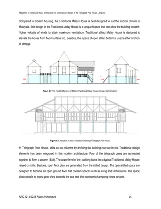 Adaptation of vernacular Malay architecture into contemporary design of the Telegraph Pole House, Langkawi
Compared to modern housing, the Traditional Malay House is best designed to suit the tropical climate in
Malaysia. Stilt design in the Traditional Malay House is a unique feature that can allow the building to catch
higher velocity of winds to attain maximum ventilation. Traditional stilted Malay House is designed to
elevate the house from flood surface too. Besides, the space of open stilted bottom is used as the function
of storage.
Figure 4.7​: The Height Difference of Stilts in Traditional Malay Houses (Images by the Author).
Figure 4.8​: Indication of Stilts in Section Drawing of Telegraph Pole House.
In Telegraph Pole House, stilts act as columns by dividing the building into two levels. Traditional design
elements has been integrated in this modern architecture. Four of the telegraph poles are connected
together to form a column (​Stilt). The upper level of the building looks like a typical Traditional Malay House
raised on stilts. Besides, open floor plan are generated from the stilted design. The open stilted space are
designed to become an open ground floor that contain spaces such as living and kitchen area. The space
allow people to enjoy good view towards the sea and the panoramic kampong views beyond.
ARC 2213/2234 Asian Architecture 25
 