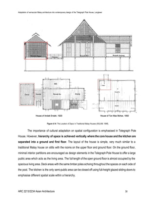 Adaptation of vernacular Malay architecture into contemporary design of the Telegraph Pole House, Langkawi
Figure 4.14​: The Location of Dapur in Traditional Malay Houses (​KALAM, 1996).
The importance of cultural adaptation on spatial configuration is emphasised in Telegraph Pole
House. However, ​hierarchy of space is achieved vertically where the core house and the kitchen are
separated into a ground and first floor​. The layout of the house is simple, very much similar to a
traditional Malay house on stilts with the rooms on the upper floor and ground floor. On the ground floor,
minimal interior partitions are encouraged as design elements in the Telegraph Pole House to offer a large
public area which acts as the living area. The full length of the open ground floor is almost occupied by the
spacious living area. Deck areas with the same timber poles echoing throughout the spaces on each side of
the pool. The kitchen is the only semi-public area can be closed off using full-height glazed sliding doors to
emphasise different spatial scale within a hierarchy.
ARC 2213/2234 Asian Architecture 30
 