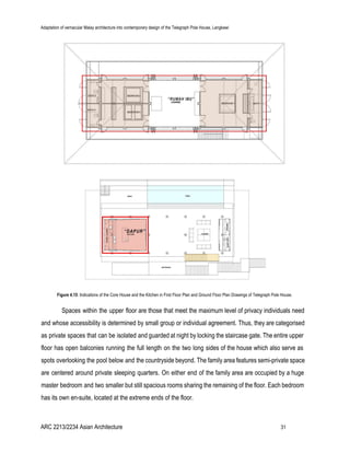 Adaptation of vernacular Malay architecture into contemporary design of the Telegraph Pole House, Langkawi
Figure 4.15​: Indications of the Core House and the Kitchen in First Floor Plan and Ground Floor Plan Drawings of Telegraph Pole House.
Spaces within the upper floor are those that meet the maximum level of privacy individuals need
and whose accessibility is determined by small group or individual agreement. Thus, they are categorised
as private spaces that can be isolated and guarded at night by locking the staircase gate. The entire upper
floor has open balconies running the full length on the two long sides of the house which also serve as
spots overlooking the pool below and the countryside beyond. The family area features semi-private space
are centered around private sleeping quarters. On either end of the family area are occupied by a huge
master bedroom and two smaller but still spacious rooms sharing the remaining of the floor. Each bedroom
has its own en-suite, located at the extreme ends of the floor.
ARC 2213/2234 Asian Architecture 31
 