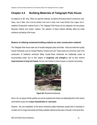 Adaptation of vernacular Malay architecture into contemporary design of the Telegraph Pole House, Langkawi
Chapter 4.4 Building Materials of Telegraph Pole House
As stated by Ar. BC. Ang, “When we used the materials, we liked to think about where it comes from, how
heavy, how it feels, how it can be worked, how much it costs, how it was formed, how it ages, how it
weathers”.Construction material found in The Telegraph Pole House can be categorise into two groups:
Recycled material and modern material. The selection of these material definitely affect the whole
ambience and feeling of the house.
Reason of utilising reclaimed building material as main construction material
The Telegraph Pole House make use of wooden telegraph poles and timber which are made from quality
tropical hardwoods such as Cengal Petaling, Tempinis and Jati. These woods are commonly used in the
construction of traditional vernacular Malay houses.These hardwoods are traditionally prized as
house-building timber due to their degree of ​toughness and strength​,as well as their inherent
imperviousness to fungi and insects​, the two main threats to timber houses in a tropical surrounding.
Figure 4A: ​Reclaimed hardwoods
Since it do not require further weather and vermin protection,the timbers are deliberately left in their natural
wood texture to give own ​unique characteristics to each piece​.
However , the over exploitation of the above mentioned quality hardwoods causes them to decrease in
numbers and no longer abundantly and freely available material as they were in the past. In the same time,
ARC 2213/2234 Asian Architecture 33
 
