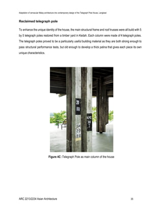 Adaptation of vernacular Malay architecture into contemporary design of the Telegraph Pole House, Langkawi
Reclaimed telegraph pole
To enhance the unique identity of the house, the main structural frame and roof trusses were all build with 5
by 5 telegraph poles restored from a timber yard in Kedah. Each column were made of 4 telegraph poles.
The telegraph poles proved to be a particularly useful building material as they are both strong enough to
pass structural performance tests, but old enough to develop a thick patina that gives each piece its own
unique characteristics.
Figure 4C :​Telegraph Pole as main column of the house
ARC 2213/2234 Asian Architecture 35
 