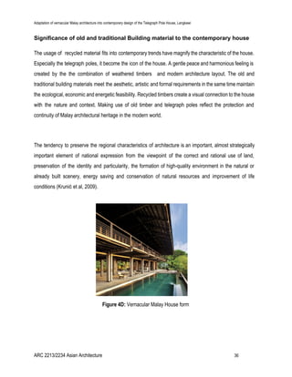 Adaptation of vernacular Malay architecture into contemporary design of the Telegraph Pole House, Langkawi
Significance of old and traditional Building material to the contemporary house
The usage of recycled material fits into contemporary trends have magnify the characteristic of the house.
Especially the telegraph poles, it become the icon of the house. A gentle peace and harmonious feeling is
created by the the combination of weathered timbers and modern architecture layout. The old and
traditional building materials meet the aesthetic, artistic and formal requirements in the same time maintain
the ecological, economic and energetic feasibility. Recycled timbers create a visual connection to the house
with the nature and context. Making use of old timber and telegraph poles reflect the protection and
continuity of Malay architectural heritage in the modern world.
The tendency to preserve the regional characteristics of architecture is an important, almost strategically
important element of national expression from the viewpoint of the correct and rational use of land,
preservation of the identity and particularity, the formation of high-quality environment in the natural or
already built scenery, energy saving and conservation of natural resources and improvement of life
conditions (Krunić et al, 2009).
Figure 4D: ​Vernacular Malay House form
ARC 2213/2234 Asian Architecture 36
 