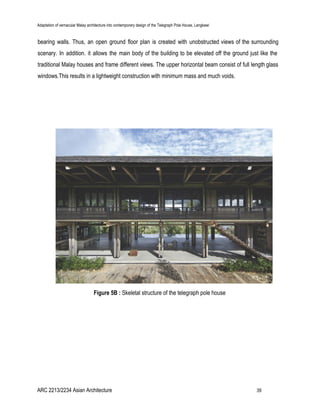 Adaptation of vernacular Malay architecture into contemporary design of the Telegraph Pole House, Langkawi
bearing walls. Thus, an open ground floor plan is created with unobstructed views of the surrounding
scenary. In addition. it allows the main body of the building to be elevated off the ground just like the
traditional Malay houses and frame different views. The upper horizontal beam consist of full length glass
windows.This results in a lightweight construction with minimum mass and much voids.
Figure 5B : ​Skeletal structure of the telegraph pole house
ARC 2213/2234 Asian Architecture 39
 