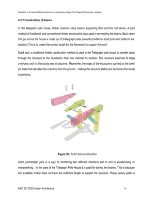 Adaptation of vernacular Malay architecture into contemporary design of the Telegraph Pole House, Langkawi
4.5.2 Construction of Beams
In the telegraph pole house, timber columns carry beams supporting floor and the roof above. A joint
method of traditional and conventional timber construction was used in connecting the beams. Each beam
that go across the house is made up of 3 telegraph poles joined by traditional scarf joints and bolted in the
sections.This is to create the correct length for the framework to support the roof.
Scarf joint, a traditional timber construction method is used in the Telegraph pole house to transfer loads
through the structure to the foundation from one member to another. The structure balances its large
overhang roof on the sturdy sets of columns. Meanwhile, the mass of the structure is carried by the steel
pin base that elevates the columns from the ground, making the structure stable and enhances the visual
experience.
Figure 5E: ​Scarf Joint construction
Scarf joint/scarph joint is a way of combining two different members end to end in woodworking or
metalworking. In the case of the Telegraph Pole House,it is used for joining the beams. This is because
the available timber does not have the sufficient length to support the structure. These joinery yields a
ARC 2213/2234 Asian Architecture 41
 