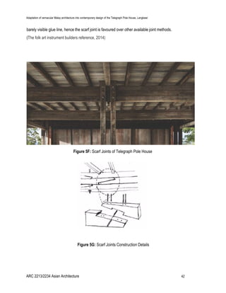 Adaptation of vernacular Malay architecture into contemporary design of the Telegraph Pole House, Langkawi
barely visible glue line, hence the scarf joint is favoured over other available joint methods.
(​The folk art instrument builders reference, 2014)
Figure 5F: ​Scarf Joints of Telegraph Pole House
Figure 5G:​ Scarf Joints Construction Details
ARC 2213/2234 Asian Architecture 42
 