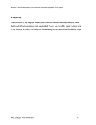 Adaptation of vernacular Malay architecture into contemporary design of the Telegraph Pole House, Langkawi
Conclusion
The construction of the Telegraph Pole House stuck with the traditional methods of kampong house
building with a few improvisations which was practical. Hence it was not just the typical traditional long
house but rather a contemporary design that fits seamlessly into the context of traditional Malay village.
ARC 2213/2234 Asian Architecture 43
 