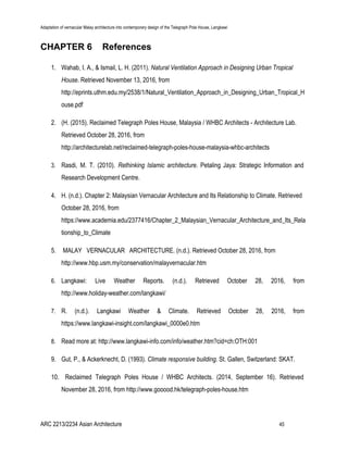 Adaptation of vernacular Malay architecture into contemporary design of the Telegraph Pole House, Langkawi
CHAPTER 6 References
1. Wahab, I. A., & Ismail, L. H. (2011). ​Natural Ventilation Approach in Designing Urban Tropical
House. Retrieved November 13, 2016, from
http://eprints.uthm.edu.my/2538/1/Natural_Ventilation_Approach_in_Designing_Urban_Tropical_H
ouse.pdf
2. (H. (2015). Reclaimed Telegraph Poles House, Malaysia / WHBC Architects - Architecture Lab.
Retrieved October 28, 2016, from
http://architecturelab.net/reclaimed-telegraph-poles-house-malaysia-whbc-architects
3. Rasdi, M. T. (2010). ​Rethinking Islamic architecture. Petaling Jaya: Strategic Information and
Research Development Centre.
4. H. (n.d.). Chapter 2: Malaysian Vernacular Architecture and Its Relationship to Climate. Retrieved
October 28, 2016, from
https://www.academia.edu/2377416/Chapter_2_Malaysian_Vernacular_Architecture_and_Its_Rela
tionship_to_Climate
5. MALAY VERNACULAR ARCHITECTURE. (n.d.). Retrieved October 28, 2016, from
http://www.hbp.usm.my/conservation/malayvernacular.htm
6. Langkawi: Live Weather Reports. (n.d.). Retrieved October 28, 2016, from
http://www.holiday-weather.com/langkawi/
7. R. (n.d.). Langkawi Weather & Climate. Retrieved October 28, 2016, from
https://www.langkawi-insight.com/langkawi_0000e0.htm
8. Read more at: ​http://www.langkawi-info.com/info/weather.htm?cid=ch:OTH:001
9. Gut, P., & Ackerknecht, D. (1993). ​Climate responsive building. St. Gallen, Switzerland: SKAT.
10. Reclaimed Telegraph Poles House / WHBC Architects. (2014, September 16). Retrieved
November 28, 2016, from ​http://www.gooood.hk/telegraph-poles-house.htm
ARC 2213/2234 Asian Architecture 45
 