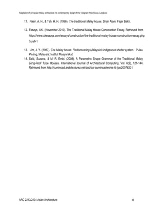 Adaptation of vernacular Malay architecture into contemporary design of the Telegraph Pole House, Langkawi
11. Nasir, A. H., & Teh, H. H. (1996). ​The traditional Malay house. Shah Alam: Fajar Bakti.
12. Essays, UK. (November 2013). The Traditional Malay House Construction Essay. Retrieved from
https://www.ukessays.com/essays/construction/the-traditional-malay-house-construction-essay.php
?cref=1
13. Lim, J. Y. (1987). ​The Malay house: Rediscovering Malaysia's indigenous shelter system. , Pulau
Pinang, Malaysia: Institut Masyarakat.
14. Said, Suzana, & M. R. Embi. (2008). A Parametric Shape Grammar of the Traditional Malay
Long-Roof Type Houses. International Journal of Architectural Computing, Vol. 6(2), 121-144.
Retrieved from http://cumincad.architexturez.net/doc/oai-cumincadworks-id-ijac20076201
ARC 2213/2234 Asian Architecture 46
 