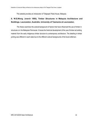 Adaptation of vernacular Malay architecture into contemporary design of the Telegraph Pole House, Langkawi
This website provides an introduction of Telegraph Poles House, Malaysia.
6. W.S.Wong. (march 1995). Timber Structures in Malaysia Architecture and
Buildings. Launceston, Australia. University of Tasmania at Launceston.
The thesis examines the cultural background of factors that have influenced the use of timber in
structures on- the Malaysian Peninsular. It traces the historical development of the use of timber as building
material from the early indigenous timber structure to contemporary architecture. The detailing in timber
jointing was different in each state due to the different cultural backgrounds of the local craftsman.
ARC 2213/2234 Asian Architecture 48
 