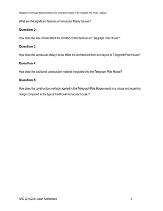 Adaptation of vernacular Malay architecture into contemporary design of the Telegraph Pole House, Langkawi
What are the significant features of vernacular Malay houses?
Question 2:
How does the site climate affect the climatic control features of Telegraph Pole House?
Question 3:
How does the vernacular Malay House affect the architectural form and layout of Telegraph Pole House?
Question 4:
How does the traditional construction material integrated into the Telegraph Pole House?
Question 5:
How does the construction methods applied in the Telegraph Pole House result in a unique and eccentric
design compared to the typical traditional vernacular house ?
ARC 2213/2234 Asian Architecture 4
 