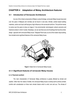 Adaptation of vernacular Malay architecture into contemporary design of the Telegraph Pole House, Langkawi
CHAPTER 4 Adaptation of Malay Architecture features
4.1 Introduction of Vernacular Architecture
As one of the richest components of Malay’s cultural heritage, vernacular Malay houses have exist
over the years in Malaysia and normally can be found in rural area. Climate, context based building
materials, culture and local craft had give a high influence on the vernacular built form. The built form tends
to evolve over the years to show an image of the environmental, technological, cultural, economic and
historical context in which it exists. Nowadays, we can see there are a lot of buildings that have the similar
design approach with vernacular Malay house. Telegraph Pole house, as one of the modern days building,
has included some significant features of the vernacular Malay house.
Figure 1: ​Basic form of vernacular Malay houses
4.1.1 Significant features of vernacular Malay houses
4.1.2 T​hermal comfort
The main characteristic of Vernacular Malay architecture is greatly affected by climate and
weather. Other than the needs of shelter, the vernacular Malay house is namely built to achieve climatic
comfort with consideration on three main climatic factors which is wind, rain and sun. The climate of
ARC 2213/2234 Asian Architecture 5
 