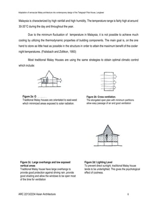 Adaptation of vernacular Malay architecture into contemporary design of the Telegraph Pole House, Langkawi
Malaysia is characterized by high rainfall and high humidity. The temperature range is fairly high at around
30-35​°C during the day and throughout the year.
Due to the minimum fluctuation of temperature in Malaysia, it is not possible to achieve much
cooling by utilizing the thermodynamic properties of building components. The main goal is, on the one
hand to store as little heat as possible in the structure in order to attain the maximum benefit of the cooler
night temperatures. (Fislisbach and Zollikon, 1993)
Most traditional Malay Houses are using the same strategies to obtain optimal climatic control
which include:
ARC 2213/2234 Asian Architecture 6
 