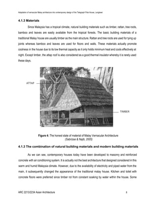 Adaptation of vernacular Malay architecture into contemporary design of the Telegraph Pole House, Langkawi
4.1.3 Materials
Since Malaysia has a tropical climate, natural building materials such as timber, rattan, tree roots,
bamboo and leaves are easily available from the tropical forests. The basic building materials of a
traditional Malay house are usually timber as the main structure. Rattan and tree roots are used for tying up
joints whereas bamboo and leaves are used for floors and walls. These materials actually promote
coolness in the house due to its low thermal capacity as it only holds minimum heat and cools effectively at
night. Except timber, the attap roof is also considered as a good thermal insulator whereby it is rarely used
these days.
Figure 4: ​The honest state of material of Malay Vernacular Architecture
(Sabrizaa & Najib, 2005)
4.1.3 The combination of natural building materials and modern building materials
As we can see, contemporary houses today have been developed to masonry and reinforced
concrete with air conditioning system. It is actually not the best architecture that designed considered in this
warm and humid Malaysia climate. However, due to the availability of electricity and piped water from the
main, it subsequently changed the appearance of the traditional malay house. Kitchen and toilet with
concrete floors were preferred since timber rot from constant soaking by water within the house. Some
ARC 2213/2234 Asian Architecture 8
 