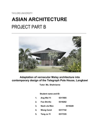 TAYLORS UNIVERSITY
ASIAN ARCHITECTURE
PROJECT PART B
_________________________________________________________________________________________
Adaptation of vernacular Malay architecture into
contemporary design of the Telegraph Pole House, Langkawi
Tutor: Ms. Shahrianne
Student name and ID:
1. Ang Wei Yi 0317885
2. Foo Shi-Ko 0318262
3. Neoh Jia Wen 0318228
4. Wong Carol 0317742
5. Tang Ju Yi 0317335
 