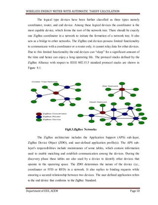 WIRELESS ENERGY METER WITH AUTOMATIC TARIFF CALCULATION
Department of EEE, ACEM Page 10
The logical type devices have been further classified as three types namely
coordinator, router, and end device. Among these logical devices the coordinator is the
most capable device, which forms the root of the network tree. There should be exactly
one ZigBee coordinator in a network to initiate the formation of a network tree. It also
acts as a bridge to other networks. The ZigBee end devices possess limited functionality
to communicate with a coordinator or a router only; it cannot relay data for other devices.
Due to this limited functionality the end devices can “sleep” for a significant amount of
the time and hence can enjoy a long operating life. The protocol stacks defined by the
ZigBee Alliance with respect to IEEE 802.15.5 standard protocol stacks are shown in
Figure 8.1.
Fig8.3.ZigBee Networks
The ZigBee architecture includes the Application Support (APS) sub-layer,
ZigBee Device Object (ZDO), and user-defined application profile(s). The APS sub-
layer's responsibilities include maintenance of some tables, which contain information
used to enable matching and establish communication among the devices. During the
discovery phase these tables are also used by a device to identify other devices that
operate in the operating space. The ZDO determines the nature of the device (i.e.,
coordinator or FFD or RFD) in a network. It also replies to binding requests while
ensuring a secured relationship between two devices. The user defined application refers
to the end device that conforms to the ZigBee Standard.
 