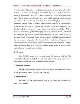 WIRELESS ENERGY METER WITH AUTOMATIC TARIFF CALCULATION
Department of EEE, ACEM Page 13
to minimize these difficulties by providing automatic energy monitoring through wireless
medium. The wireless technology is implemented by using a ZigBee transceiver
interfaced with both the EB (Electricity Board) section server as well as in the consumer
side. The IR sensor is fixed in the energy meter which senses the number of units
consumed and displays the units in the LCD (Liquid Crystal Display). These units are
transmitted through ZigBee to the GUI (Graphical User Interface) in EB (Electricity
Board) section. The cost is calculated and displayed in the GUI (Graphical User
Interface) and also it is transmitted back to the consumer’s home using ZigBee which is
displayed in the LCD (Liquid Crystal Display) present in consumer’s home. After a fixed
amount of time, the tariff for the consumed units during that fixed amount of time is
displayed in both LCD (Liquid Crystal Display) and GUI (Graphical User Interface). If
the consumer does not pay the bill within the allotted period of time the power is cut
down using a relay, else the power supply is given without any interruption. Energy
meter the energy meter is an electrical measuring device, which is used to record
electrical energy consumed in terms of units.
1. IR sensor:
Infra Red (IR) sensor is an electronic sensor that measures Infra Red (IR)
radiating from objects in its field of view. It is connected inside the energy meter to sense
the rotations in the disk and count the number of units consumed.
2. Differential amplifier:
LM358 is the differential amplifier used in this project. The output of the sensor
is low. So in order to amplify the output, LM358 is used.
3. Micro controller:
PIC16F877A is the micro controller used in this project for monitoring the
energy meter readings.
 