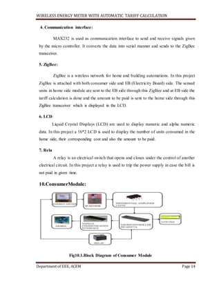 WIRELESS ENERGY METER WITH AUTOMATIC TARIFF CALCULATION
Department of EEE, ACEM Page 14
4. Communication interface:
MAX232 is used as communication interface to send and receive signals given
by the micro controller. It converts the data into serial manner and sends to the ZigBee
transceiver.
5. ZigBee:
ZigBee is a wireless network for home and building automations. In this project
ZigBee is attached with both consumer side and EB (Electricity Board) side. The sensed
units in home side module are sent to the EB side through this ZigBee and at EB side the
tariff calculation is done and the amount to be paid is sent to the home side through this
ZigBee transceiver which is displayed in the LCD.
6. LCD:
Liquid Crystal Displays (LCD) are used to display numeric and alpha numeric
data. In this project a 16*2 LCD is used to display the number of units consumed in the
home side, their corresponding cost and also the amount to be paid.
7. Rela
A relay is an electrical switch that opens and closes under the control of another
electrical circuit. In this project a relay is used to trip the power supply in case the bill is
not paid in given time.
10.ConsumerModule:
Fig10.1.Block Diagram of Consumer Module
 