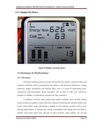 WIRELESS ENERGY METER WITH AUTOMATIC TARIFF CALCULATION
Department of EEE, ACEM Page 17
13.1. DisplayOn Meter:
Fig.13.2 Display of energy meter
14 Advantages & Disadvantages
14.1 Advantages
Advanced metering systems can provide benefits for utilities, retail providers and
customers. Benefits will be recognized by the utilities with increased efficiencies, outage
detection, tamper notification and reduced labor cost as a result of automating reads,
connections and disconnects. Retail providers will be able to offer new innovative
products in addition to customizing packages for their customers.
In addition, with the meter data being readily available, more flexible billing
cycles would be available to their customers instead of following the standard utility read
cycles. With timely usage information available to the customer, benefits will be seen
through opportunities to manage their energy consumption and change from one REP to
another with actual meter data. Because of these benefits, many utilities are moving
 