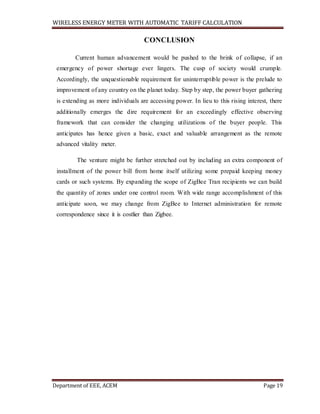 WIRELESS ENERGY METER WITH AUTOMATIC TARIFF CALCULATION
Department of EEE, ACEM Page 19
CONCLUSION
Current human advancement would be pushed to the brink of collapse, if an
emergency of power shortage ever lingers. The cusp of society would crumple.
Accordingly, the unquestionable requirement for uninterruptible power is the prelude to
improvement of any country on the planet today. Step by step, the power buyer gathering
is extending as more individuals are accessing power. In lieu to this rising interest, there
additionally emerges the dire requirement for an exceedingly effective observing
framework that can consider the changing utilizations of the buyer people. This
anticipates has hence given a basic, exact and valuable arrangement as the remote
advanced vitality meter.
The venture might be further stretched out by including an extra component of
installment of the power bill from home itself utilizing some prepaid keeping money
cards or such systems. By expanding the scope of ZigBee Tran recipients we can build
the quantity of zones under one control room. With wide range accomplishment of this
anticipate soon, we may change from ZigBee to Internet administration for remote
correspondence since it is costlier than Zigbee.
 