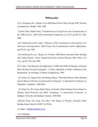 WIRELESS ENERGY METER WITH AUTOMATIC TARIFF CALCULATION
Department of EEE, ACEM Page 20
Bibliography:
[1] Li Xiaoguang Hu, “Design of an ARM-Based Power Meter Having WIFI Wireless
Communication Module” IEEE 2009.
[2] Petri Oksa, Mikael Soini, “Considerations of Using Power Line Communication in
the AMR System”, 2006 IEEE International Symposium on 26-29, pp.208-211, Mar.
2006
[3] S. Battermann and H. Garbe, “Influence of PLC transmission on the sensitivity of a
short-wave receiving station,” IEEE Power Line Communications and Its Applications,
pp.224-227, Apr. 2005.
[4] Chih-Hung Wu, etc, “Design of a Wireless ARM Based Automatic Meter Reading
and Control System”, Power Engineering Society General Meeting, 2004. IEEE 6-10,
Vol.1, pp.957-962, June 2004
[5] Yu Qin, “The Research and Application of ARM and GPRS Technology in Remote
Meter Reading Terminal Equipment”, A Thesis Submitted in Partial Fulfilment of the
Requirements for the Degree of Master of Engineering, 2007
[6] Liting Cao, JingwenTian and Dahang Zhang, “Networked Remote Meter-Reading
System Based on Wireless Communication Technology” in International Conference on
Information Acquisition, 2006 IEEE.
[7] Liting Cao, Wei Jiang, Zhaoli Zhang “Automatic Meter Reading System Based on
Wireless Mesh Networks and SOPC Technology” in International Conference on
Intelligent Networks and Intelligent Systems, 2009 IEEE.
[8]Xiujie Dong, Yan Yang, You Zhou “The Design of Wireless Automatic Meter
Reading System Based on SOPC” in WASE.
[ 9 ] https: WWW.GOOGLE.Co.in
[ 10 ] Wikipedia.
 