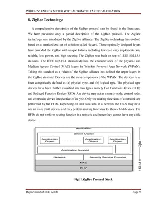 WIRELESS ENERGY METER WITH AUTOMATIC TARIFF CALCULATION
Department of EEE, ACEM Page 9
8. ZigBee Technology:
A comprehensive description of the ZigBee protocol can be found in the literatures.
We have presented only a partial description of the ZigBee protocol. The ZigBee
technology was introduced by the ZigBee Alliance. The ZigBee technology has evolved
based on a standardized set of solutions called ‘layers'. These optimally designed layers
have provided the ZigBee with unique features including low cost, easy implementation,
reliable, low power, and high security. The ZigBee was built on top of IEEE 802.15.4
standard. The IEEE 802.15.4 standard defines the characteristics of the physical and
Medium Access Control (MAC) layers for Wireless Personal Area Network (WPAN).
Taking this standard as a “chassis” the ZigBee Alliance has defined the upper layers in
the ZigBee standard. Devices are the main components of the WPAN. The devices have
been categorically defined as (a) physical type, and (b) logical type. The physical type
devices have been further classified into two types namely Full Function Device (FFD)
and Reduced Function Device (RFD). Any device may act as a sensor node, control node,
and composite device irrespective of its type. Only the routing functions of a network are
performed by the FFDs. Depending on their locations in a network the FFDs may have
one or more child devices and they perform routing functions for these child devices. The
RFDs do not perform routing function in a network and hence they cannot have any child
device.
Fig8.1.ZigBee Protocol Stack
 