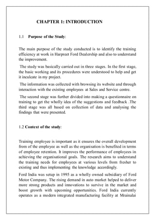 CHAPTER 1: INTRODUCTION
1.1 Purpose of the Study:
The main purpose of the study conducted is to identify the training
efficiency at work in Harpreet Ford Dealership and also to understand
the improvement.
The study was basically carried out in three stages. In the first stage,
the basic working and its procedures were understood to help and get
it inculcate in my project.
The information was collected with browsing its website and through
interaction with the existing employees at Sales and Service centre.
The second stage was further divided into making a questionnaire on
training to get the wholly idea of the suggestions and feedback .The
third stage was all based on collection of data and analysing the
findings that were presented.
1.2 Context of the study:
Training employee is important as it ensures the overall development
from of the employee as well as the organisation is benefited in terms
of employee retention. It improves the performance of employees in
achieving the organisational goals. The research aims to understand
the training needs for employees at various levels from fresher to
existing and thus implementing the knowledge accordingly.
Ford India was setup in 1995 as a wholly owned subsidiary of Ford
Motor Company. The rising demand in auto market helped to deliver
more strong products and innovations to survive in the market and
boost growth with upcoming opportunities. Ford India currently
operates as a modern integrated manufacturing facility at Mrainalai
 