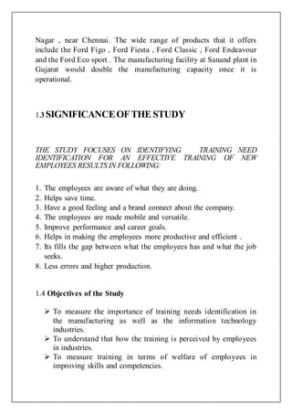 Nagar , near Chennai. The wide range of products that it offers
include the Ford Figo , Ford Fiesta , Ford Classic , Ford Endeavour
and the Ford Eco sport . The manufacturing facility at Sanand plant in
Gujarat would double the manufacturing capacity once it is
operational.
1.3 SIGNIFICANCEOFTHESTUDY
THE STUDY FOCUSES ON IDENTIFYING TRAINING NEED
IDENTIFICATION FOR AN EFFECTIVE TRAINING OF NEW
EMPLOYEES RESULTS IN FOLLOWING:
1. The employees are aware of what they are doing.
2. Helps save time.
3. Have a good feeling and a brand connect about the company.
4. The employees are made mobile and versatile.
5. Improve performance and career goals.
6. Helps in making the employees more productive and efficient .
7. Its fills the gap between what the employees has and what the job
seeks.
8. Less errors and higher production.
1.4 Objectives of the Study
 To measure the importance of training needs identification in
the manufacturing as well as the information technology
industries.
 To understand that how the training is perceived by employees
in industries.
 To measure training in terms of welfare of employees in
improving skills and competencies.
 