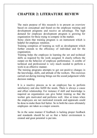 CHAPTER 2: LITERATURE REVIEW
The main purpose of this research is to present an overview
based on conceptual and found on the employee training and
development programs and receive an advantage. The high
demand for employee development program is growing for
organization for those trying to compete in the market.
Some claim that training program is an instrument which is
helpful for employee retention.
Training comprises of learning as well as development which
further extends to the efficiency of individual and for the
organization.
Training helps the employee in learning the sot and technical
skills as required by the work assigned. It clearly reflects the
output on the behavior of employee performance. A combo of
technical and professional is very much needed to perform a
work in an effective manner.
The training programs attempts to get out positive changes in
the knowledge, skills, and attitude of the workers. The exercises
carried out during training brings out the sound judgement while
decision making.
It is a reactive process as to an employee has to perform
satisfactory and also fulfill the needs. There is always a cause
and effect relationship. For instance if skill and knowledge is
required an organization can give better training so that the
worker gets motivated and performs well. Also at times when
the employees are not motivated rewards and appraisals could
be done to make them feel better. So in both the cases ultimately
employees are taken as a major concern.
So in the same manner if feedback is lacking proper feedback
and standards should be set so that a better environment is
created and great potential is put into.
 