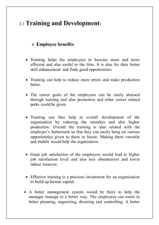 2.1 Training and Development:
 Employee benefits:
 Training helps the employees to become more and more
efficient and also useful to the firm. It is also for their better
skill enhancement and finds good opportunities.
 Training can help to reduce more errors and make production
better.
 The career goals of the employees can be easily attained
through training and also promotion and other career related
perks could be given.
 Training can thus help in overall development of the
organization by reducing the mistakes and also higher
production. Overall the training is also related with the
employee’s betterment so that they can easily bang on various
opportunities given to them in future. Making them versatile
and mobile would help the organization. .
 Great job satisfaction of the employees would lead to higher
job satisfaction level and also less absenteeism and lower
labour turnover.
 Effective training is a precious investment for an organization
to build up human capital.
 A better management system would be there to help the
manager manage in a better way. The employees can assist in
better planning, organizing, directing and controlling. A better
 