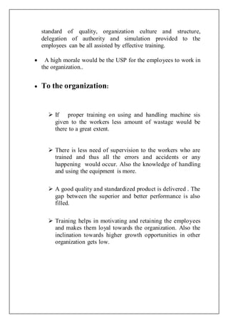 standard of quality, organization culture and structure,
delegation of authority and simulation provided to the
employees can be all assisted by effective training.
 A high morale would be the USP for the employees to work in
the organization..
 To the organization:
 If proper training on using and handling machine sis
given to the workers less amount of wastage would be
there to a great extent.
 There is less need of supervision to the workers who are
trained and thus all the errors and accidents or any
happening would occur. Also the knowledge of handling
and using the equipment is more.
 A good quality and standardized product is delivered . The
gap between the superior and better performance is also
filled.
 Training helps in motivating and retaining the employees
and makes them loyal towards the organization. Also the
inclination towards higher growth opportunities in other
organization gets low.
 