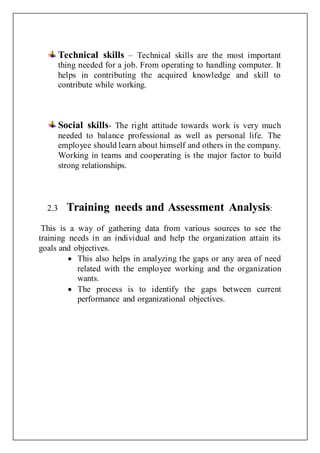 Technical skills – Technical skills are the most important
thing needed for a job. From operating to handling computer. It
helps in contributing the acquired knowledge and skill to
contribute while working.
Social skills- The right attitude towards work is very much
needed to balance professional as well as personal life. The
employee should learn about himself and others in the company.
Working in teams and cooperating is the major factor to build
strong relationships.
2.3 Training needs and Assessment Analysis:
This is a way of gathering data from various sources to see the
training needs in an individual and help the organization attain its
goals and objectives.
 This also helps in analyzing the gaps or any area of need
related with the employee working and the organization
wants.
 The process is to identify the gaps between current
performance and organizational objectives.
 